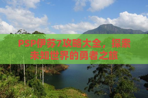 PSP伊苏7攻略大全，探索未知世界的勇者之旅