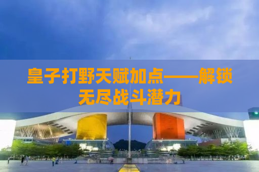 皇子打野天赋加点——解锁无尽战斗潜力